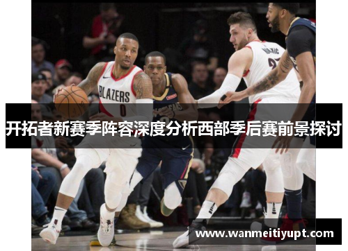 开拓者新赛季阵容深度分析西部季后赛前景探讨
